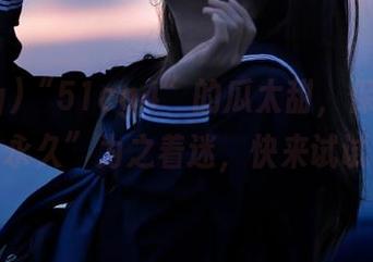 “51cg4”的瓜太甜，保证让你“永久”为之着迷，快来试试！