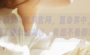 51吃瓜官网，置身其中，像是走进了奢华的戏台，真想不看都难。