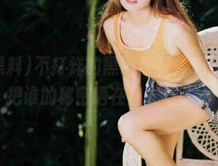 不打烊的黑料视频，51黑料又把谁的秘密晒在阳光下了？